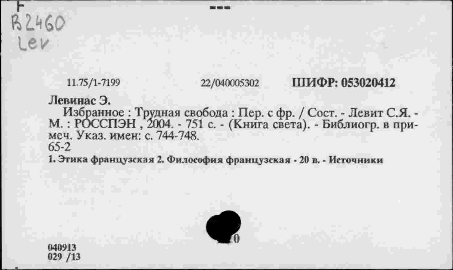 ﻿1е/
11.75/1-7199	22/040005302 ШИФР: 053020412
Левинас Э.
Избранное : Трудная свобода : Пер. с фр. / Сост. - Левит С.Я. -М. : РОССПЭН , 2004. - 751 с. - (Книга света). - Библиогр. в при-меч. Указ, имен: с. 744-748.
65-2
1. Этика французская 2. Философия французская - 20 в. - Источники
040913 029 /13
0